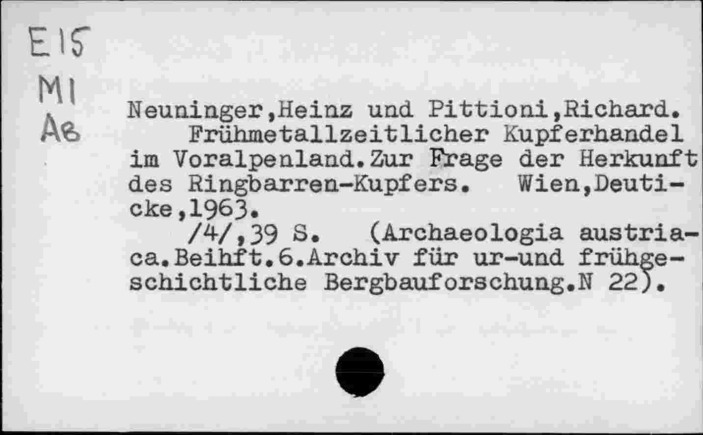 ﻿EIS'
Ml
Де,
Neuninger,Heinz und Pittioni,Richard.
Frühmetallzeitlicher Kupferhandel im Voralpenland.Zur Frage der Herkunft des Ringbarren-Kupfers. Wien,Deuti-cke,1963«
/4/,39 S. (Archaeologia austriaca. Beihft. 6. Archiv für ur-und frühgeschichtliche Bergbauforschung.N 22).